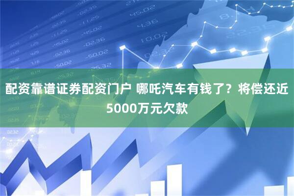 配资靠谱证券配资门户 哪吒汽车有钱了？将偿还近5000万元欠款