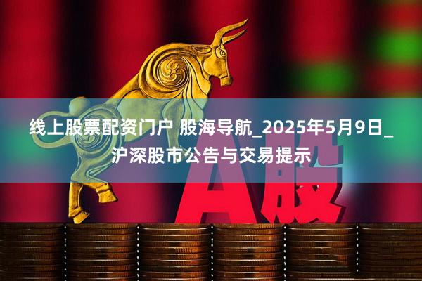 线上股票配资门户 股海导航_2025年5月9日_沪深股市公告与交易提示