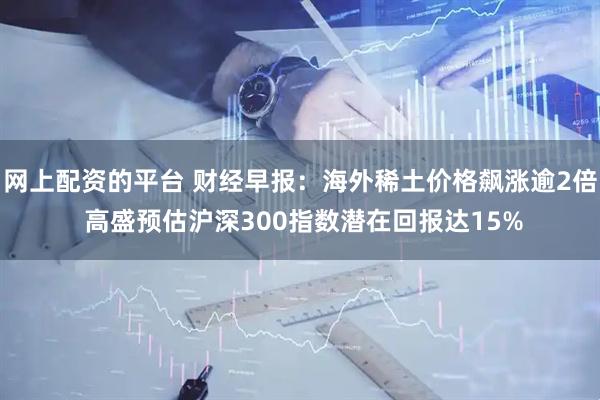 网上配资的平台 财经早报：海外稀土价格飙涨逾2倍 高盛预估沪深300指数潜在回报达15%