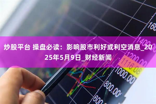 炒股平台 操盘必读：影响股市利好或利空消息_2025年5月9日_财经新闻