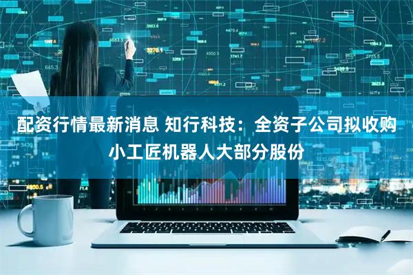 配资行情最新消息 知行科技：全资子公司拟收购小工匠机器人大部分股份