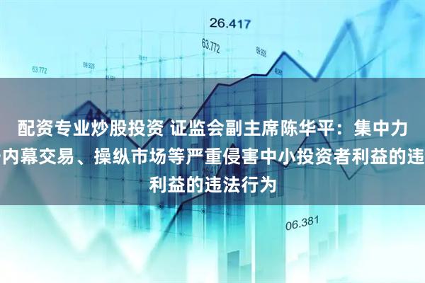 配资专业炒股投资 证监会副主席陈华平：集中力量打击内幕交易、操纵市场等严重侵害中小投资者利益的违法行为