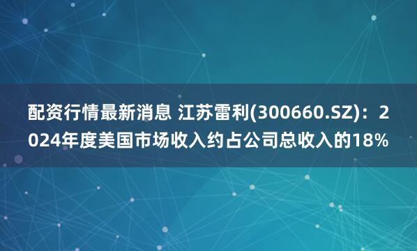 配资行情最新消息 江苏雷利(300660.SZ)：2024年度美国市场收入约占公司总收入的18%