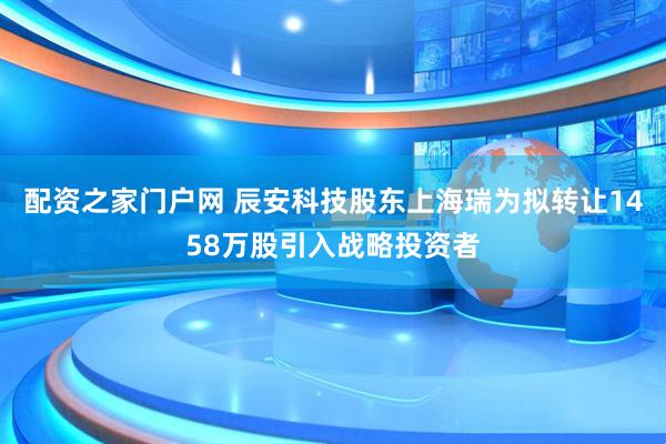 配资之家门户网 辰安科技股东上海瑞为拟转让1458万股引入战略投资者