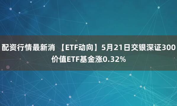配资行情最新消 【ETF动向】5月21日交银深证300价值ETF基金涨0.32%