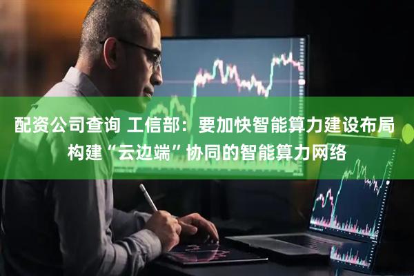 配资公司查询 工信部：要加快智能算力建设布局 构建“云边端”协同的智能算力网络