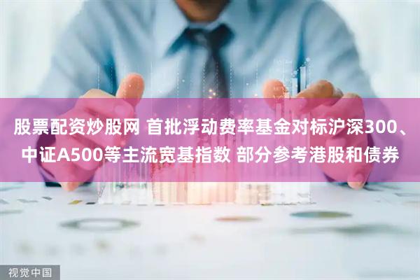 股票配资炒股网 首批浮动费率基金对标沪深300、中证A500等主流宽基指数 部分参考港股和债券