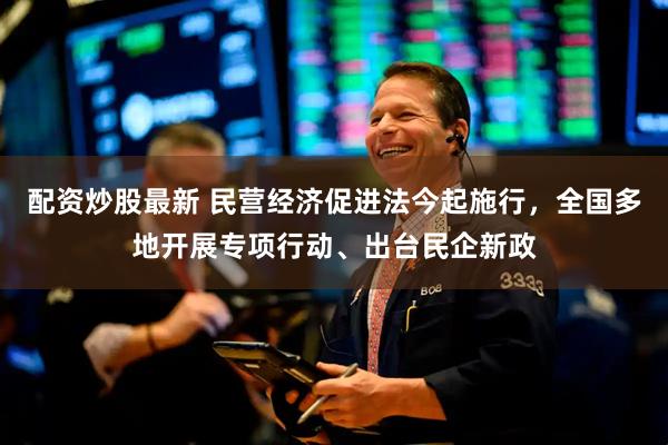 配资炒股最新 民营经济促进法今起施行，全国多地开展专项行动、出台民企新政