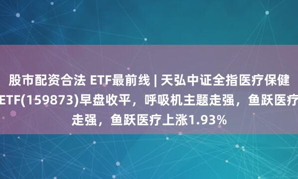 股市配资合法 ETF最前线 | 天弘中证全指医疗保健设备与服务ETF(159873)早盘收平，呼吸机主题走强，鱼跃医疗上涨1.93%