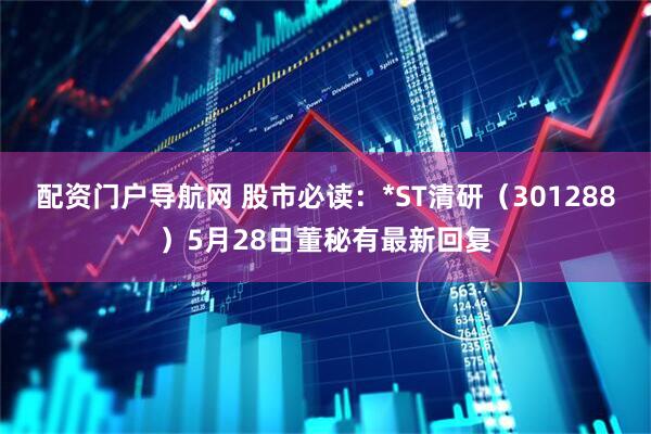 配资门户导航网 股市必读：*ST清研（301288）5月28日董秘有最新回复