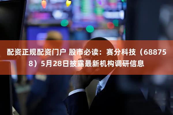 配资正规配资门户 股市必读：赛分科技（688758）5月28日披露最新机构调研信息