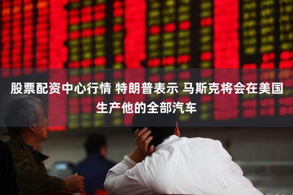 股票配资中心行情 特朗普表示 马斯克将会在美国生产他的全部汽车