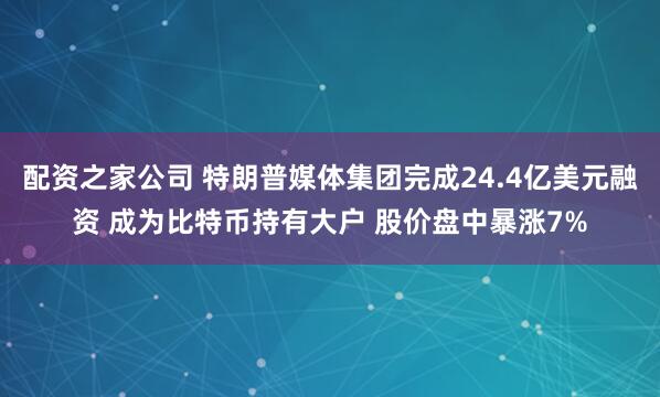 配资之家公司 特朗普媒体集团完成24.4亿美元融资 成为比特币持有大户 股价盘中暴涨7%