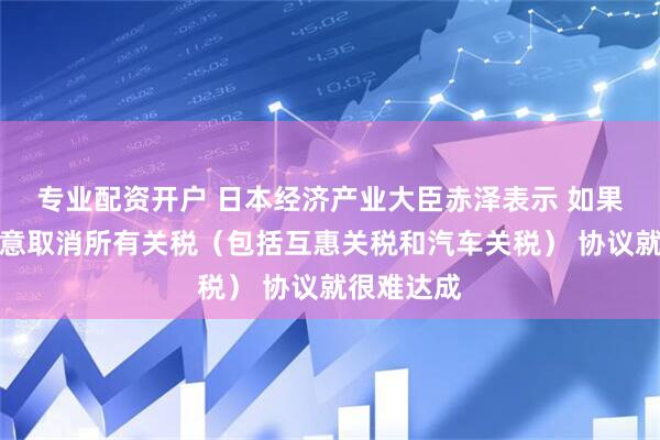 专业配资开户 日本经济产业大臣赤泽表示 如果美国不同意取消所有关税（包括互惠关税和汽车关税） 协议就很难达成