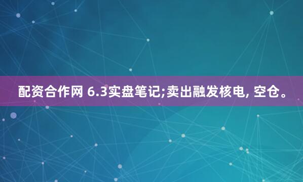 配资合作网 6.3实盘笔记;卖出融发核电, 空仓。