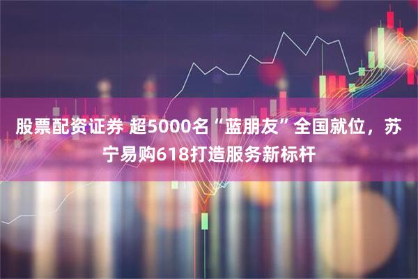 股票配资证券 超5000名“蓝朋友”全国就位，苏宁易购618打造服务新标杆