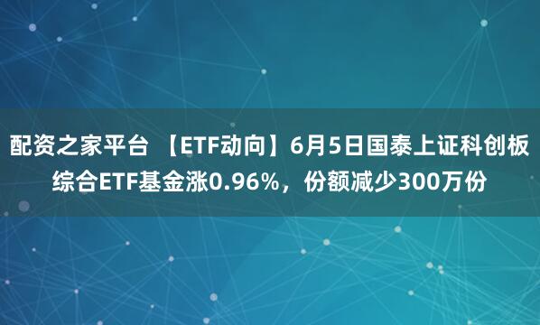 配资之家平台 【ETF动向】6月5日国泰上证科创板综合ETF基金涨0.96%，份额减少300万份