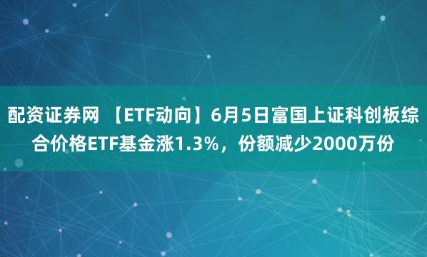 配资证券网 【ETF动向】6月5日富国上证科创板综合价格ETF基金涨1.3%，份额减少2000万份