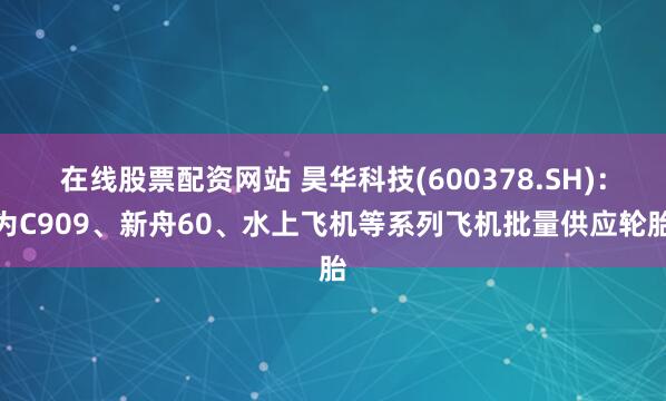 在线股票配资网站 昊华科技(600378.SH)：为C909、新舟60、水上飞机等系列飞机批量供应轮胎