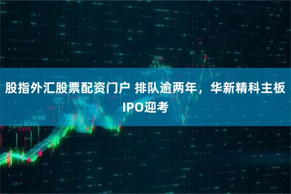 股指外汇股票配资门户 排队逾两年，华新精科主板IPO迎考