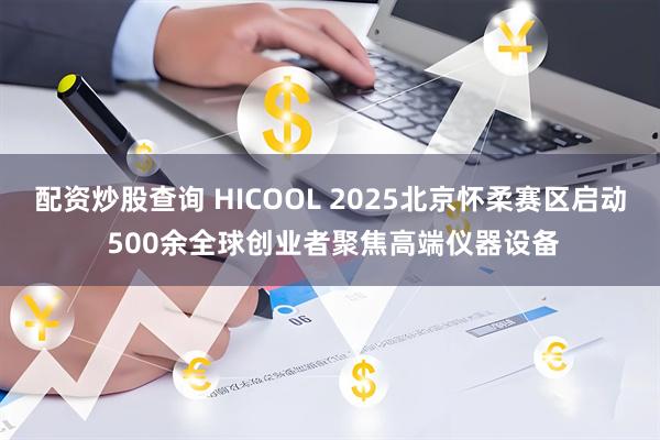 配资炒股查询 HICOOL 2025北京怀柔赛区启动 500余全球创业者聚焦高端仪器设备