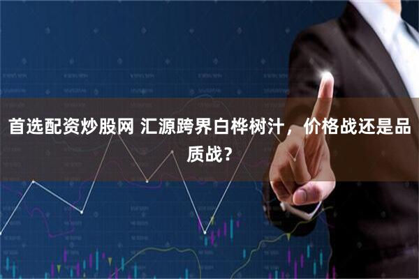 首选配资炒股网 汇源跨界白桦树汁，价格战还是品质战？