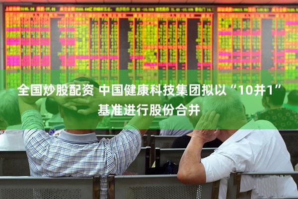 全国炒股配资 中国健康科技集团拟以“10并1”基准进行股份合并