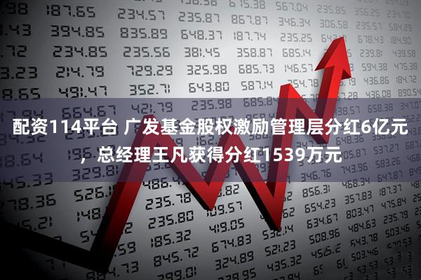配资114平台 广发基金股权激励管理层分红6亿元，总经理王凡获得分红1539万元