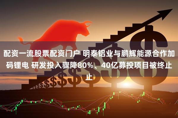 配资一流股票配资门户 明泰铝业与鹏辉能源合作加码锂电 研发投入骤降80%、40亿募投项目被终止
