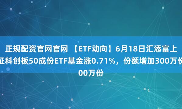 正规配资官网官网 【ETF动向】6月18日汇添富上证科创板50成份ETF基金涨0.71%，份额增加300万份