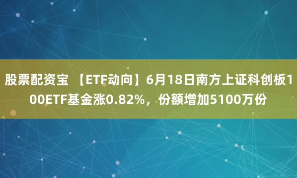 股票配资宝 【ETF动向】6月18日南方上证科创板100ETF基金涨0.82%，份额增加5100万份