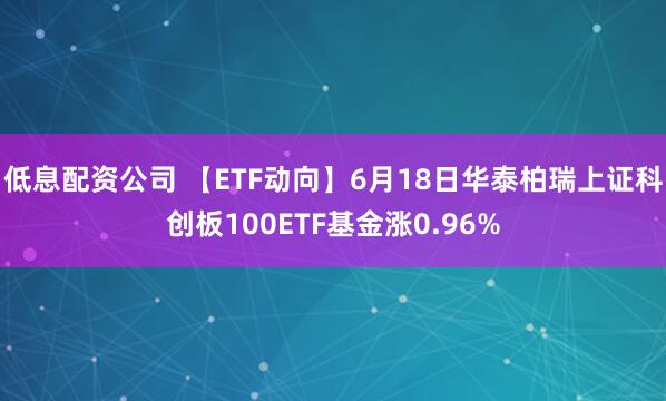 低息配资公司 【ETF动向】6月18日华泰柏瑞上证科创板100ETF基金涨0.96%