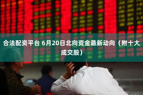 合法配资平台 6月20日北向资金最新动向（附十大成交股）