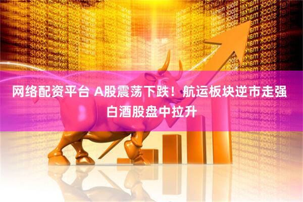 网络配资平台 A股震荡下跌！航运板块逆市走强 白酒股盘中拉升