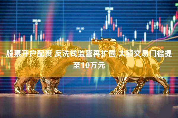 股票开户配资 反洗钱监管再扩围 大额交易门槛提至10万元
