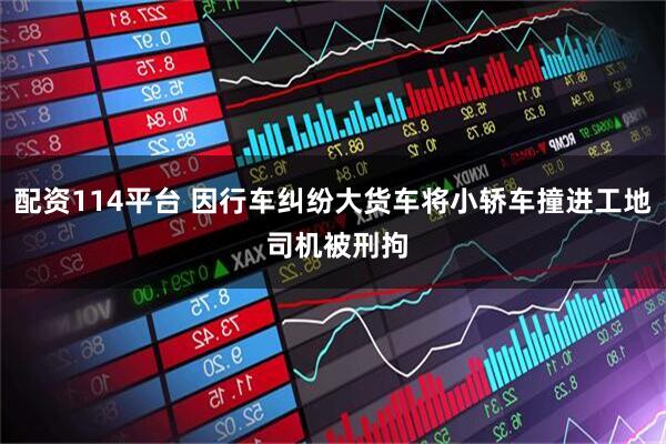 配资114平台 因行车纠纷大货车将小轿车撞进工地 司机被刑拘