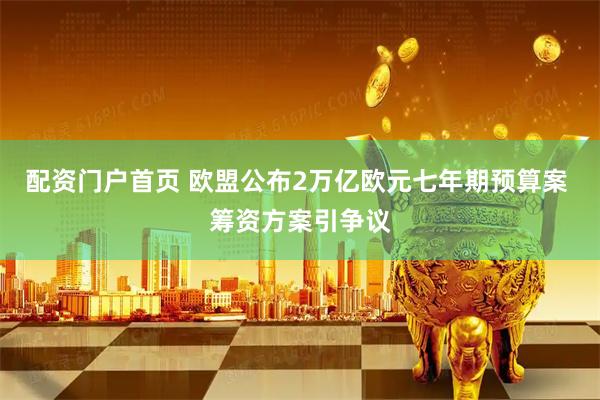 配资门户首页 欧盟公布2万亿欧元七年期预算案 筹资方案引争议