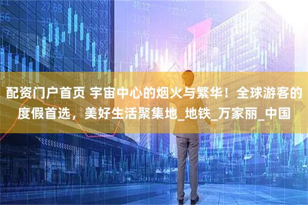 配资门户首页 宇宙中心的烟火与繁华！全球游客的度假首选，美好生活聚集地_地铁_万家丽_中国