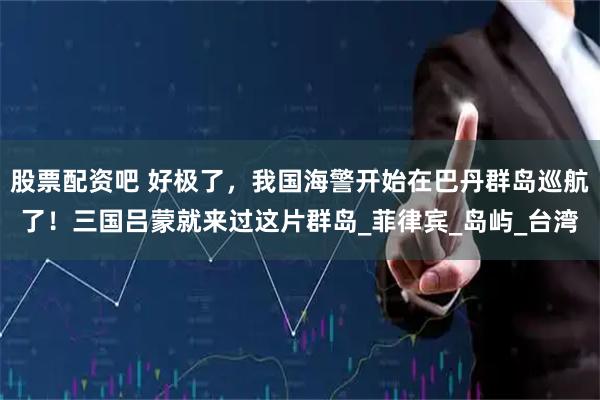 股票配资吧 好极了，我国海警开始在巴丹群岛巡航了！三国吕蒙就来过这片群岛_菲律宾_岛屿_台湾