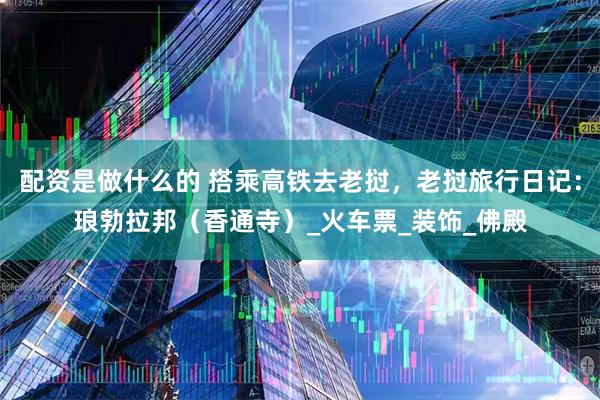 配资是做什么的 搭乘高铁去老挝，老挝旅行日记：琅勃拉邦（香通寺）_火车票_装饰_佛殿
