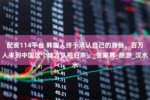 配资114平台 韩国人终于承认自己的身份，百万人来到中国这个地方认祖归宗。_张家界_旅游_汉水