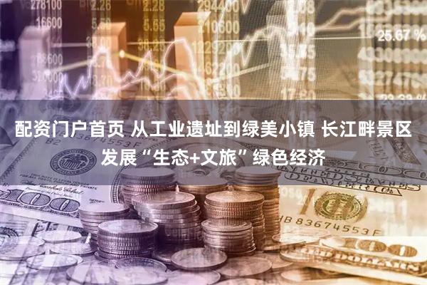 配资门户首页 从工业遗址到绿美小镇 长江畔景区发展“生态+文旅”绿色经济