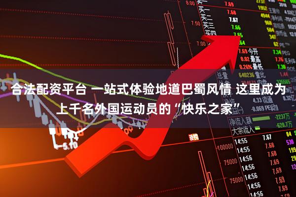 合法配资平台 一站式体验地道巴蜀风情 这里成为上千名外国运动员的“快乐之家”