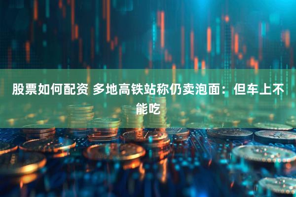 股票如何配资 多地高铁站称仍卖泡面：但车上不能吃