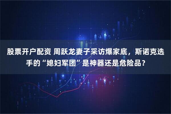 股票开户配资 周跃龙妻子采访爆家底，斯诺克选手的“媳妇军团”是神器还是危险品？