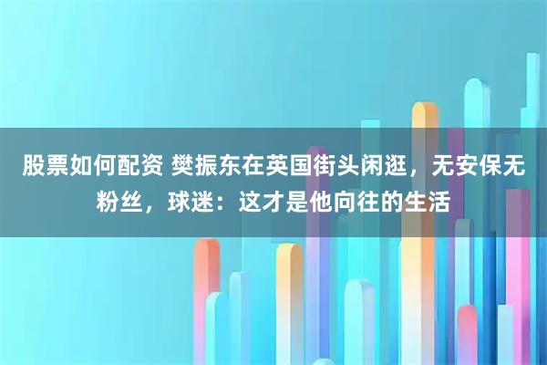 股票如何配资 樊振东在英国街头闲逛，无安保无粉丝，球迷：这才是他向往的生活